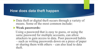 How does data theft happen
 Data theft or digital theft occurs through a variety of
means. Some of the most common include:
 Weak passwords:
Using a password that is easy to guess, or using the
same password for multiple accounts, can allow
attackers to gain access to data. Poor password habits
– such as writing passwords down on a piece of paper
or sharing them with others – can also lead to data
theft.
 