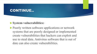 CONTINUE..
 System vulnerabilities:
 Poorly written software applications or network
systems that are poorly designed or implemented
create vulnerabilities that hackers can exploit and
use to steal data. Antivirus software that is out of
date can also create vulnerabilities.
 