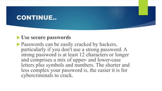 CONTINUE..
 Use secure passwords
 Passwords can be easily cracked by hackers,
particularly if you don't use a strong password. A
strong password is at least 12 characters or longer
and comprises a mix of upper- and lower-case
letters plus symbols and numbers. The shorter and
less complex your password is, the easier it is for
cybercriminals to crack.
 