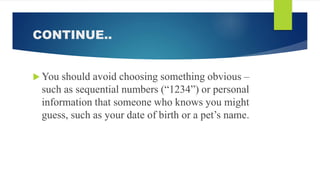 CONTINUE..
 You should avoid choosing something obvious –
such as sequential numbers (“1234”) or personal
information that someone who knows you might
guess, such as your date of birth or a pet’s name.
 