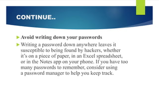 CONTINUE..
 Avoid writing down your passwords
 Writing a password down anywhere leaves it
susceptible to being found by hackers, whether
it’s on a piece of paper, in an Excel spreadsheet,
or in the Notes app on your phone. If you have too
many passwords to remember, consider using
a password manager to help you keep track.
 