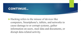 CONTINUE..
 Hacking refers to the misuse of devices like
computers, Smartphone's, tablets, and networks to
cause damage to or corrupt systems, gather
information on users, steal data and documents, or
disrupt data-related activity.
 