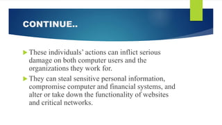 CONTINUE..
 These individuals’ actions can inflict serious
damage on both computer users and the
organizations they work for.
 They can steal sensitive personal information,
compromise computer and financial systems, and
alter or take down the functionality of websites
and critical networks.
 