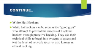CONTINUE..
 White Hat Hackers
 White hat hackers can be seen as the “good guys”
who attempt to prevent the success of black hat
hackers through proactive hacking. They use their
technical skills to break into systems to assess and
test the level of network security, also known as
ethical hacking
 