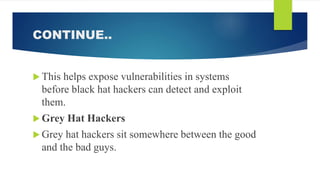 CONTINUE..
 This helps expose vulnerabilities in systems
before black hat hackers can detect and exploit
them.
 Grey Hat Hackers
 Grey hat hackers sit somewhere between the good
and the bad guys.
 
