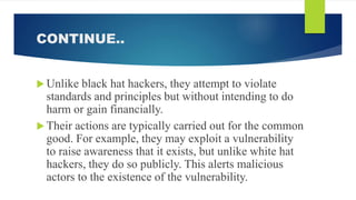CONTINUE..
 Unlike black hat hackers, they attempt to violate
standards and principles but without intending to do
harm or gain financially.
 Their actions are typically carried out for the common
good. For example, they may exploit a vulnerability
to raise awareness that it exists, but unlike white hat
hackers, they do so publicly. This alerts malicious
actors to the existence of the vulnerability.
 