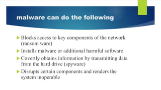 malware can do the following
 Blocks access to key components of the network
(ransom ware)
 Installs malware or additional harmful software
 Covertly obtains information by transmitting data
from the hard drive (spyware)
 Disrupts certain components and renders the
system inoperable
 