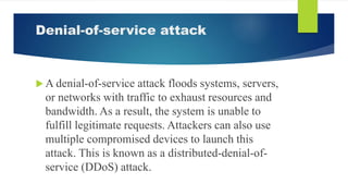 Denial-of-service attack
 A denial-of-service attack floods systems, servers,
or networks with traffic to exhaust resources and
bandwidth. As a result, the system is unable to
fulfill legitimate requests. Attackers can also use
multiple compromised devices to launch this
attack. This is known as a distributed-denial-of-
service (DDoS) attack.
 