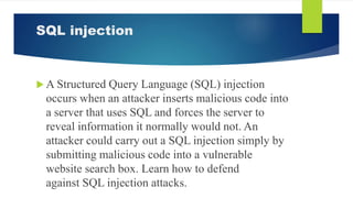 SQL injection
 A Structured Query Language (SQL) injection
occurs when an attacker inserts malicious code into
a server that uses SQL and forces the server to
reveal information it normally would not. An
attacker could carry out a SQL injection simply by
submitting malicious code into a vulnerable
website search box. Learn how to defend
against SQL injection attacks.
 