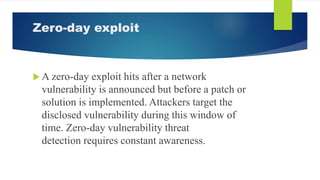 Zero-day exploit
 A zero-day exploit hits after a network
vulnerability is announced but before a patch or
solution is implemented. Attackers target the
disclosed vulnerability during this window of
time. Zero-day vulnerability threat
detection requires constant awareness.
 