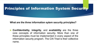 Principles of Information System Security
What are the three information sytem security principles?
 Confidentiality, integrity, and availability are the three
core concepts of information security. More than one of
these principles must be implemented in every aspect of the
information security program. The CIA Triad is their collective
name.
 