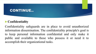 CONTINUE..
 Confidentiality
Confidentiality safeguards are in place to avoid unauthorized
information dissemination. The confidentiality principle's goal is
to keep personal information confidential and only make it
public and available to those who possess it or need it to
accomplish their organizational tasks.
 