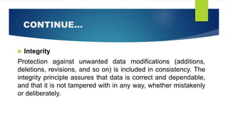 CONTINUE…
 Integrity
Protection against unwanted data modifications (additions,
deletions, revisions, and so on) is included in consistency. The
integrity principle assures that data is correct and dependable,
and that it is not tampered with in any way, whether mistakenly
or deliberately.
 