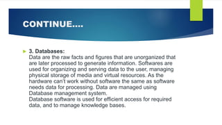 CONTINUE….
 3. Databases:
Data are the raw facts and figures that are unorganized that
are later processed to generate information. Softwares are
used for organizing and serving data to the user, managing
physical storage of media and virtual resources. As the
hardware can’t work without software the same as software
needs data for processing. Data are managed using
Database management system.
Database software is used for efficient access for required
data, and to manage knowledge bases.
 