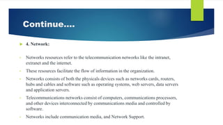 Continue….
 4. Network:
• Networks resources refer to the telecommunication networks like the intranet,
extranet and the internet.
• These resources facilitate the flow of information in the organization.
• Networks consists of both the physicals devices such as networks cards, routers,
hubs and cables and software such as operating systems, web servers, data servers
and application servers.
• Telecommunications networks consist of computers, communications processors,
and other devices interconnected by communications media and controlled by
software.
• Networks include communication media, and Network Support.
 