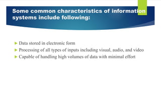 Some common characteristics of information
systems include following:
 Data stored in electronic form
 Processing of all types of inputs including visual, audio, and video
 Capable of handling high volumes of data with minimal effort
 