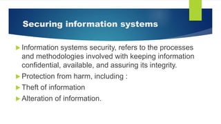 Securing information systems
 Information systems security, refers to the processes
and methodologies involved with keeping information
confidential, available, and assuring its integrity.
 Protection from harm, including :
 Theft of information
 Alteration of information.
 