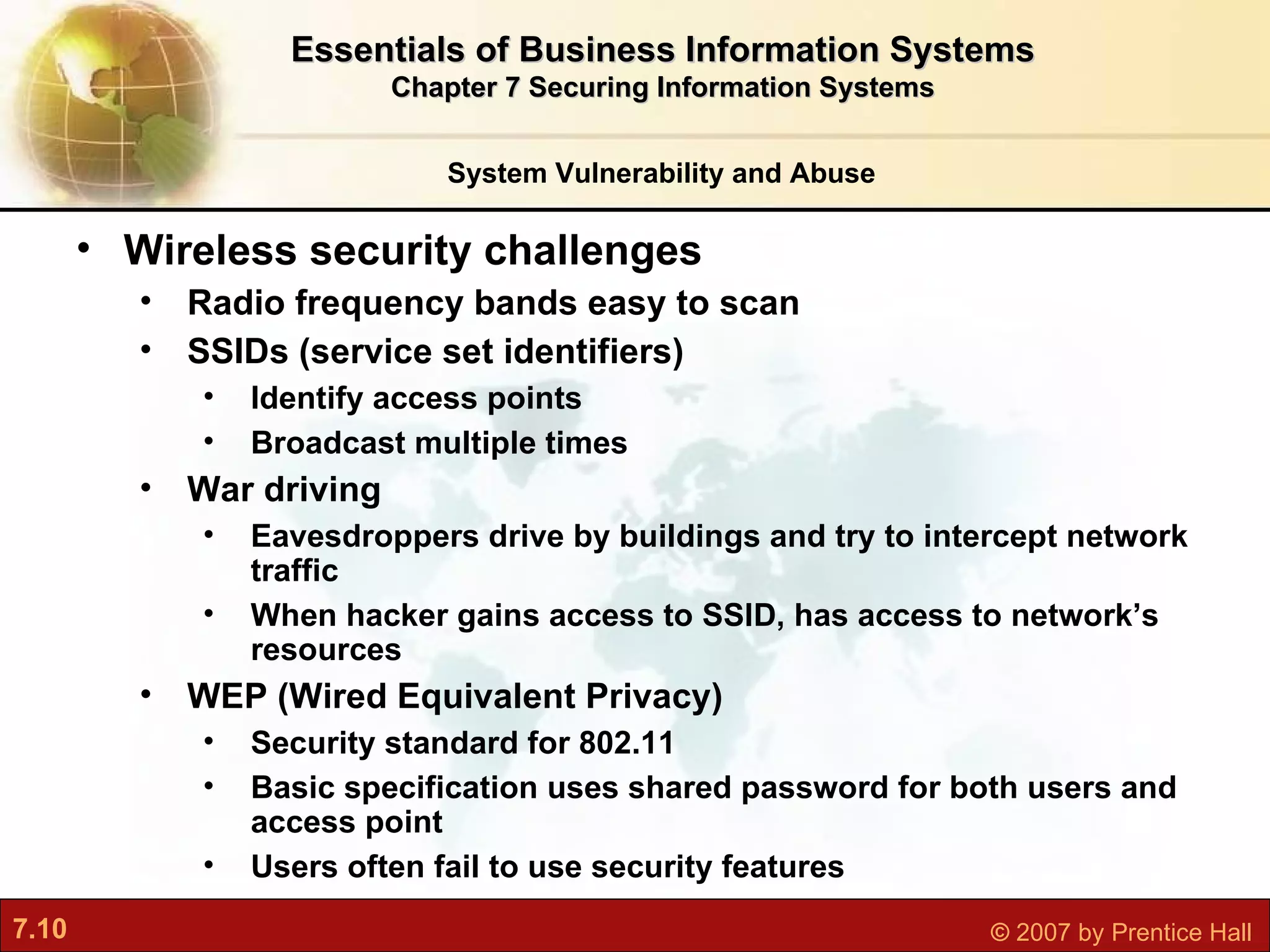 Wireless security challenges Radio frequency bands easy to scan SSIDs (service set identifiers) Identify access points Broadcast multiple times War driving Eavesdroppers drive by buildings and try to intercept network traffic When hacker gains access to SSID, has access to network’s resources WEP (Wired Equivalent Privacy) Security standard for 802.11 Basic specification uses shared password for both users and access point Users often fail to use security features System Vulnerability and Abuse Essentials of Business Information Systems Chapter 7 Securing Information Systems 