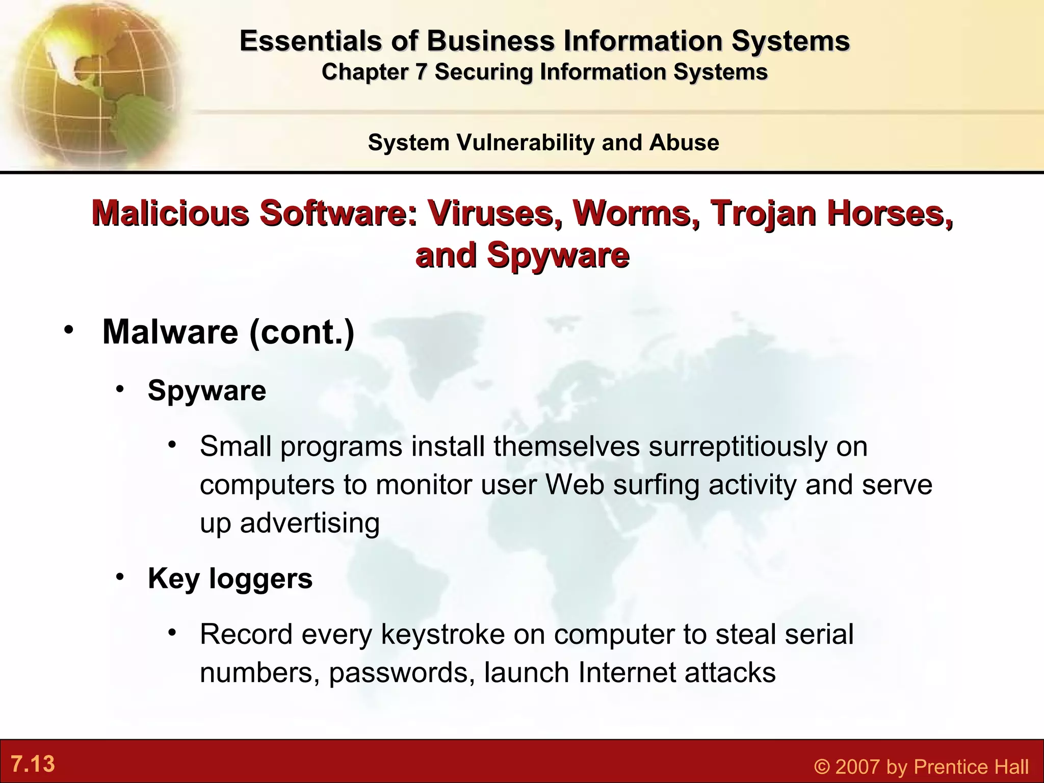 Malicious Software: Viruses, Worms, Trojan Horses, and Spyware Malware (cont.) Spyware S mall programs install themselves surreptitiously on computers to monitor user Web surfing activity and serve up advertising Key loggers R ecord every keystroke on computer to steal serial numbers, passwords, launch Internet attacks System Vulnerability and Abuse Essentials of Business Information Systems Chapter 7 Securing Information Systems 
