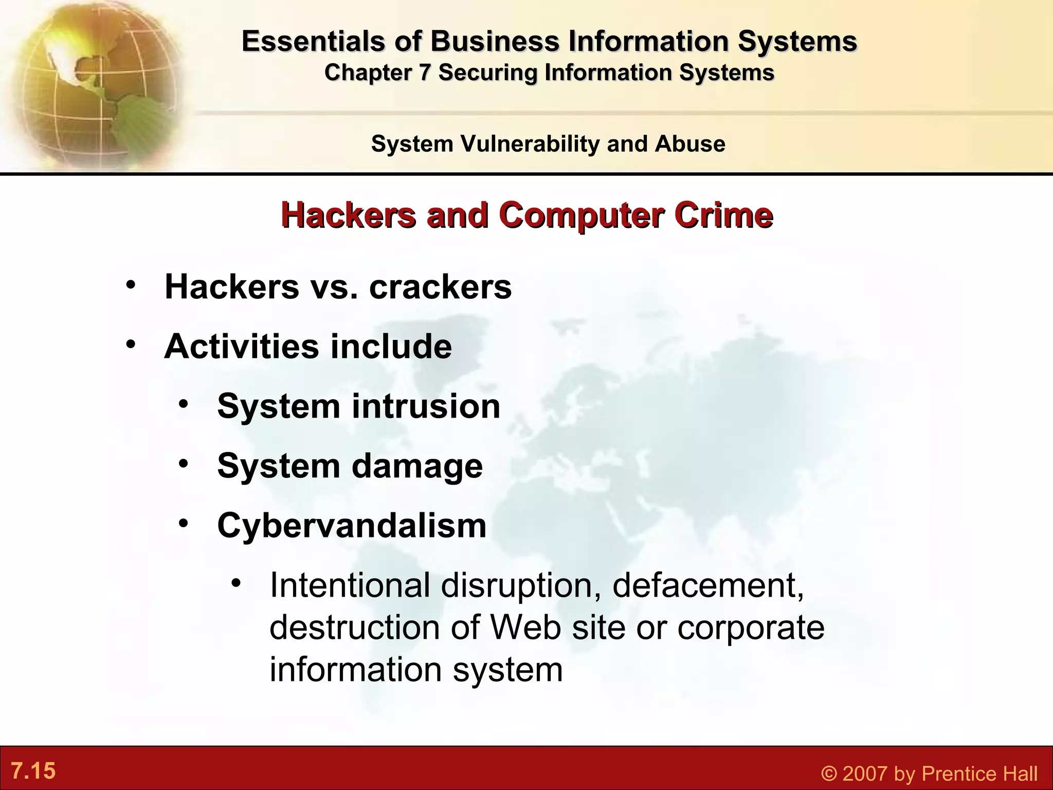 Hackers and Computer Crime System Vulnerability and Abuse Essentials of Business Information Systems Chapter 7 Securing Information Systems Hackers vs. crackers Activities include System intrusion System damage Cybervandalism I ntentional disruption, defacement, destruction of Web site or corporate information system 