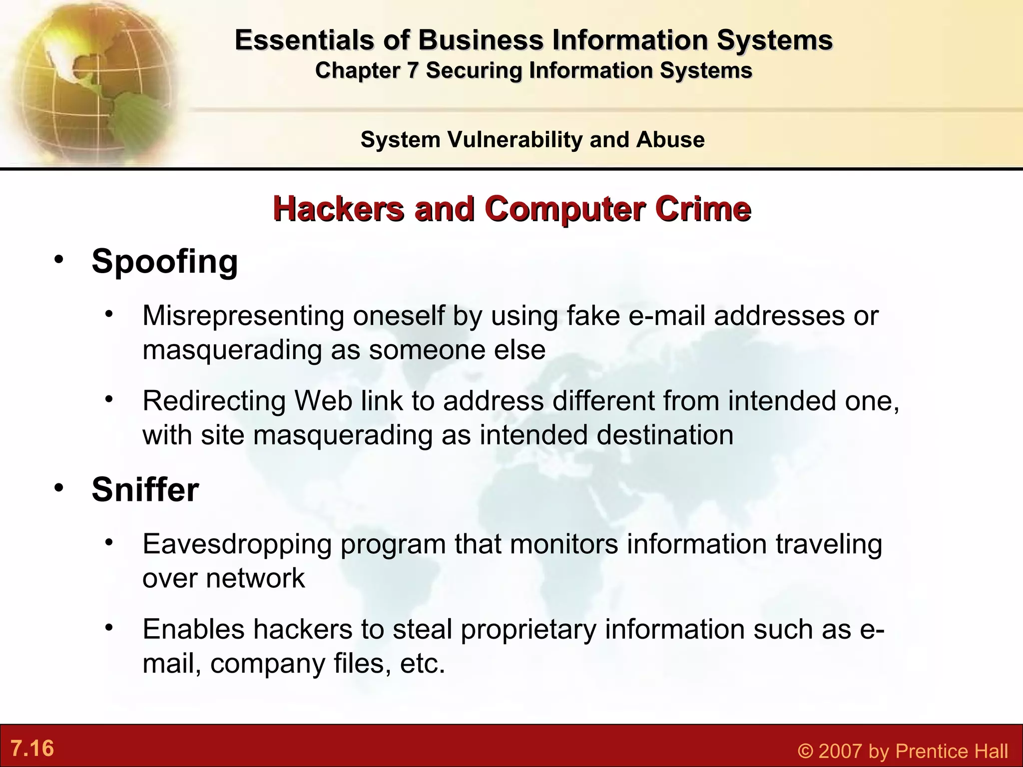 Hackers and Computer Crime System Vulnerability and Abuse Essentials of Business Information Systems Chapter 7 Securing Information Systems Spoofing M isrepresenting oneself by using fake e-mail addresses or masquerading as someone else Redirecting Web link to address different from intended one, with site masquerading as intended destination Sniffer E avesdropping program that monitors information traveling over network Enables hackers to steal proprietary information such as e-mail, company files, etc. 