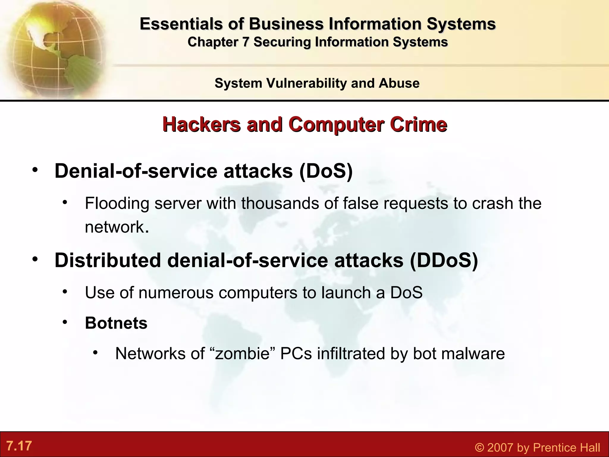 Hackers and Computer Crime System Vulnerability and Abuse Essentials of Business Information Systems Chapter 7 Securing Information Systems Denial-of-service attacks (DoS) F looding server with thousands of false requests to crash the network . Distributed denial-of-service attacks (DDoS) Us e of numerous computers to launch a DoS Botnets Networks of “zombie” PCs infiltrated by bot malware 