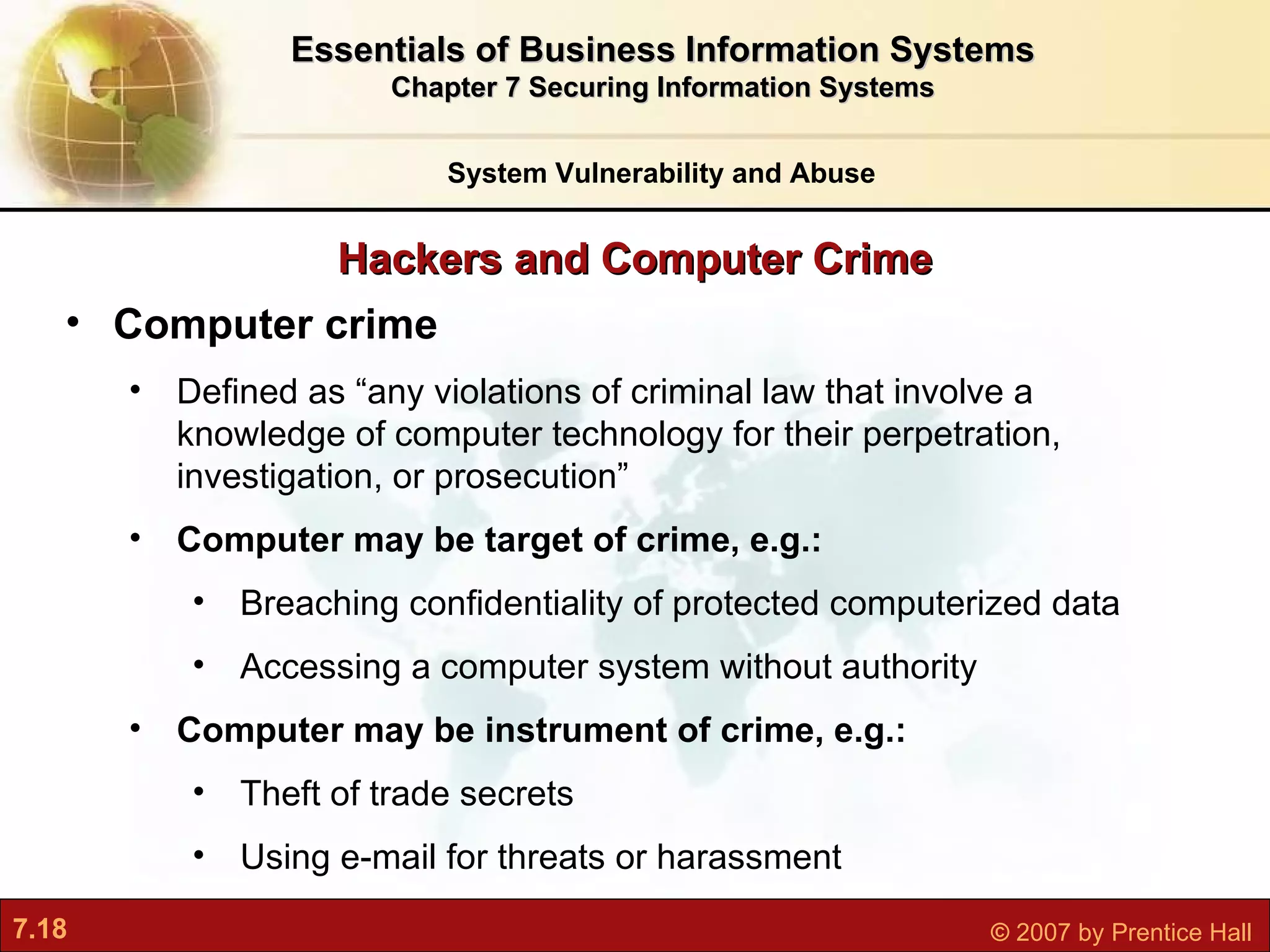 Hackers and Computer Crime System Vulnerability and Abuse Essentials of Business Information Systems Chapter 7 Securing Information Systems Computer crime D efined as “any violations of criminal law that involve a knowledge of computer technology for their perpetration, investigation, or prosecution” Computer may be target of crime, e.g.: Breaching confidentiality of protected computerized data Accessing a computer system without authority Computer may be instrument of crime, e.g.: Theft of trade secrets Using e-mail for threats or harassment 