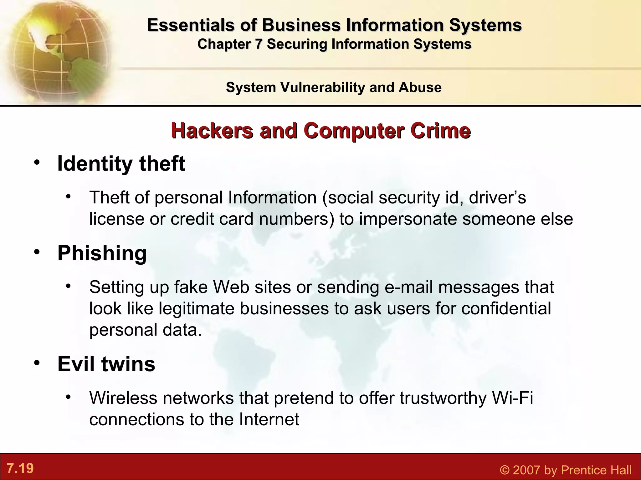 Hackers and Computer Crime System Vulnerability and Abuse Essentials of Business Information Systems Chapter 7 Securing Information Systems Identity theft Theft of  personal Information (social security id, driver’s license or credit card numbers) to impersonate someone else Phishing S etting up fake Web sites or sending e-mail messages that look like legitimate businesses to ask users for confidential personal data. Evil twins W ireless networks that pretend to offer trustworthy Wi-Fi connections to the Internet 