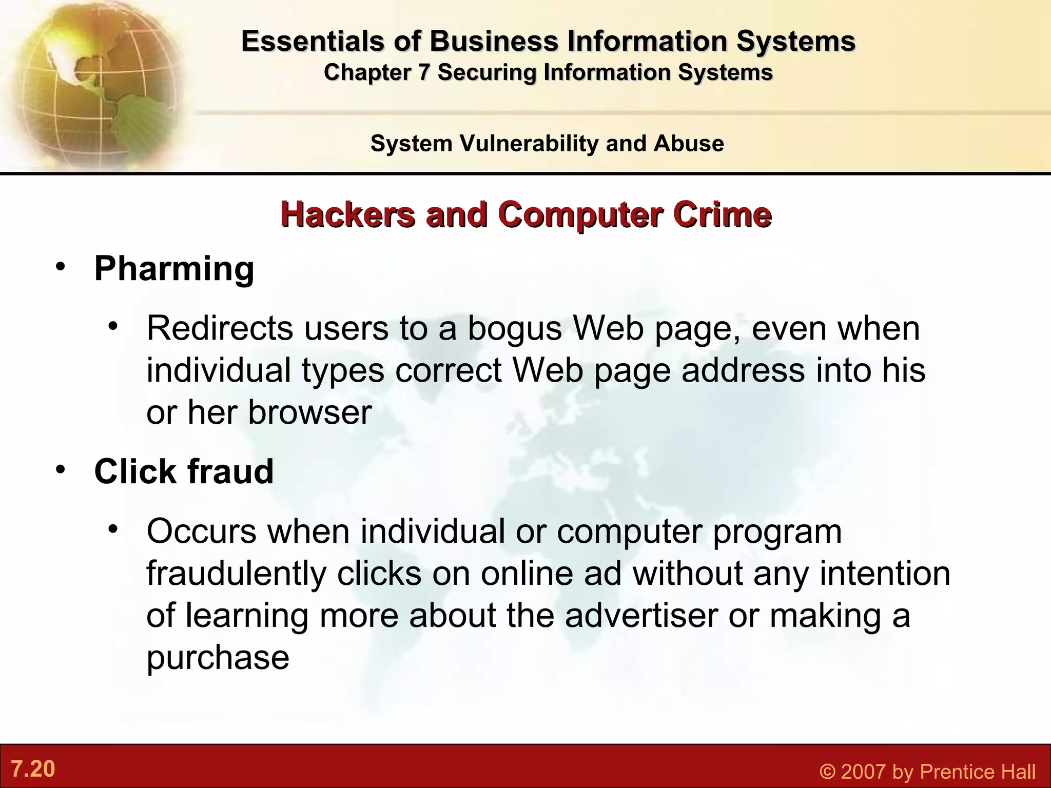 Hackers and Computer Crime System Vulnerability and Abuse Essentials of Business Information Systems Chapter 7 Securing Information Systems Pharming R edirects users to a bogus Web page, even when individual types correct Web page address into his or her browser Click fraud O ccurs when individual or computer program fraudulently clicks on online ad without any intention of learning more about the advertiser or making a purchase 
