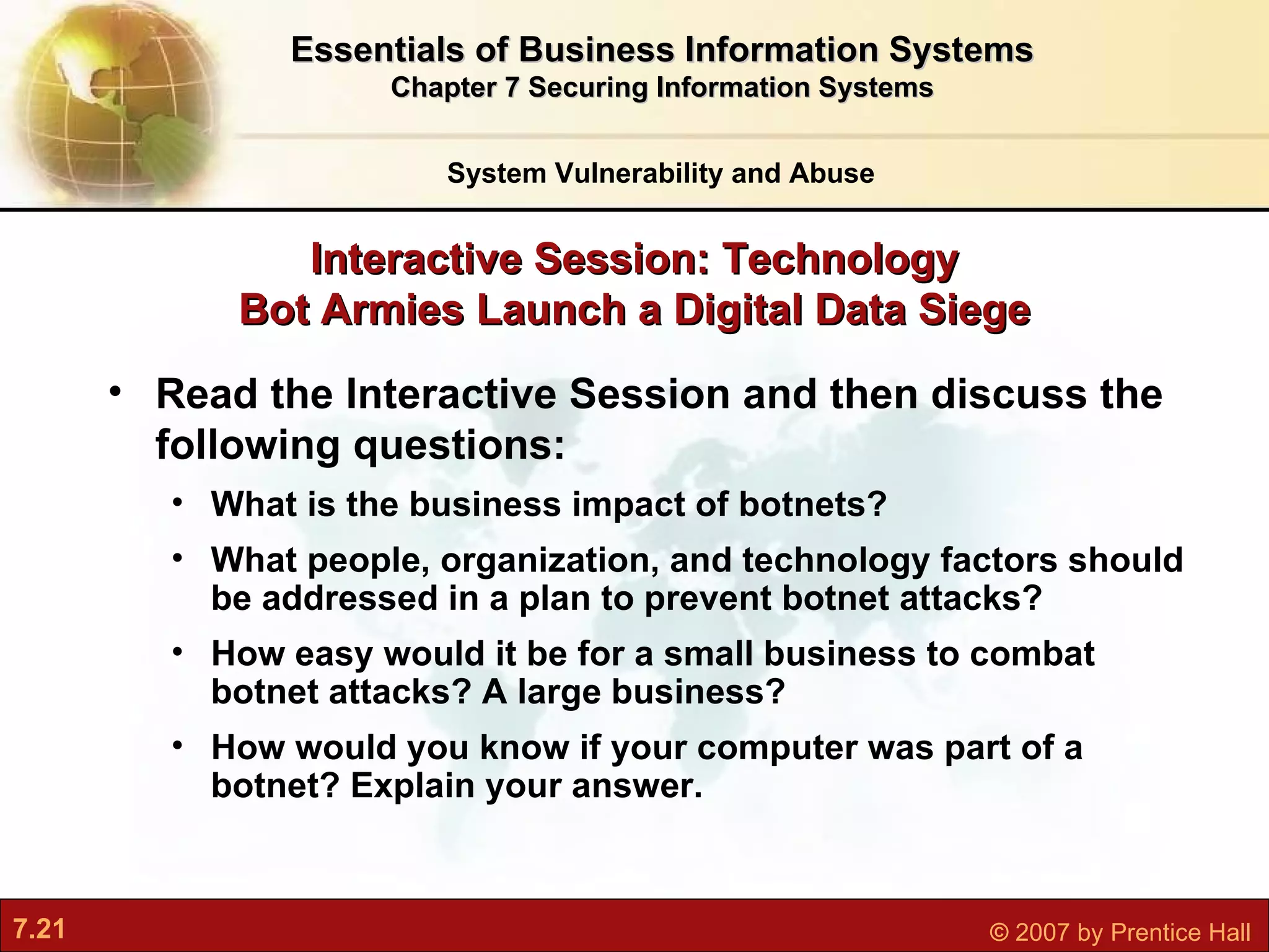 Read the Interactive Session and then discuss the following questions:   What is the business impact of botnets? What people, organization, and technology factors should be addressed in a plan to prevent botnet attacks? How easy would it be for a small business to combat botnet attacks? A large business? How would you know if your computer was part of a botnet? Explain your answer. Interactive Session: Technology Bot Armies Launch a Digital Data Siege System Vulnerability and Abuse Essentials of Business Information Systems Chapter 7 Securing Information Systems 