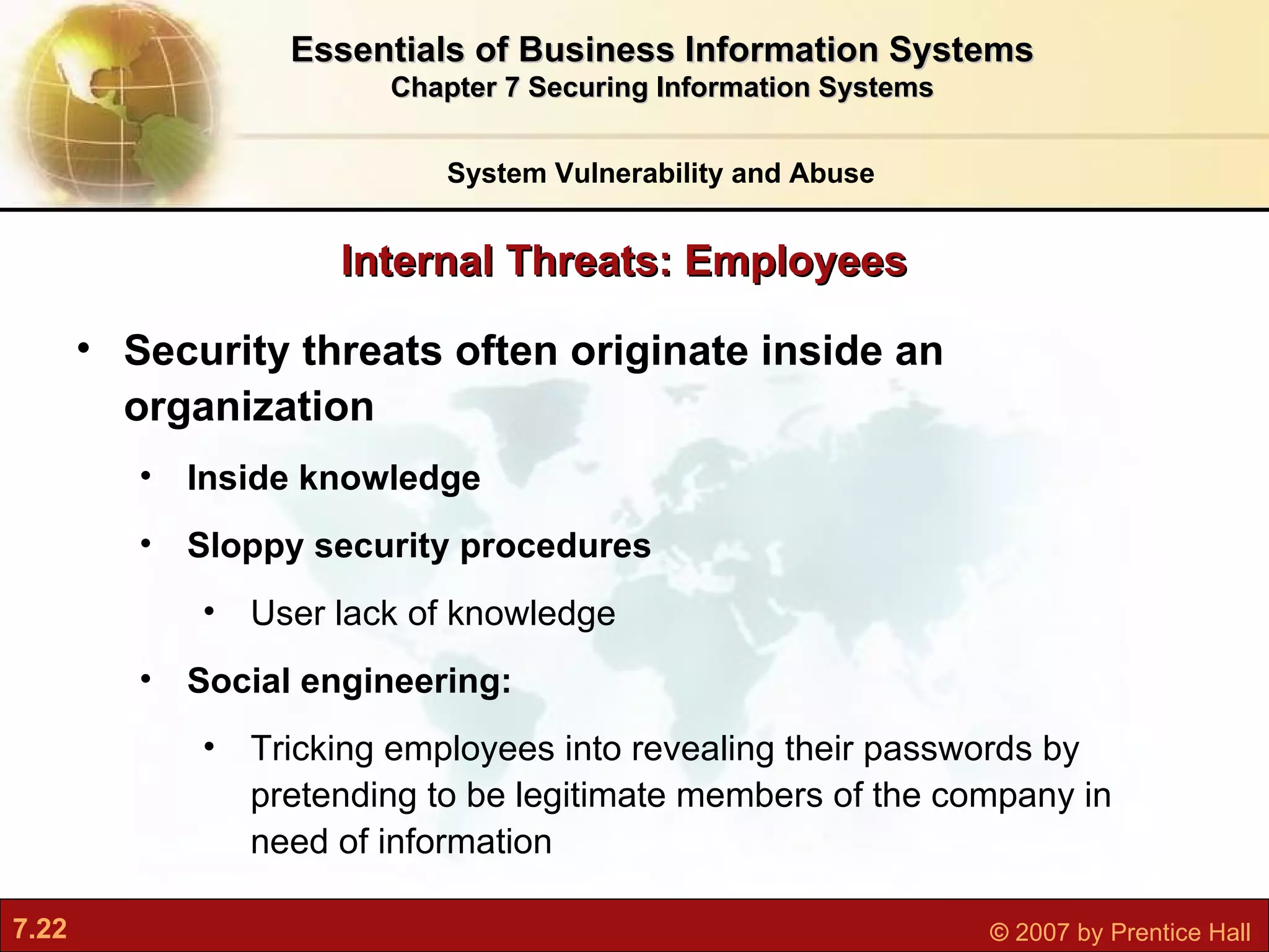 Internal Threats: Employees Security threats often originate inside an organization Inside knowledge Sloppy security procedures User lack of knowledge Social engineering: T ricking employees into revealing their passwords by pretending to be legitimate members of the company in need of information System Vulnerability and Abuse Essentials of Business Information Systems Chapter 7 Securing Information Systems 