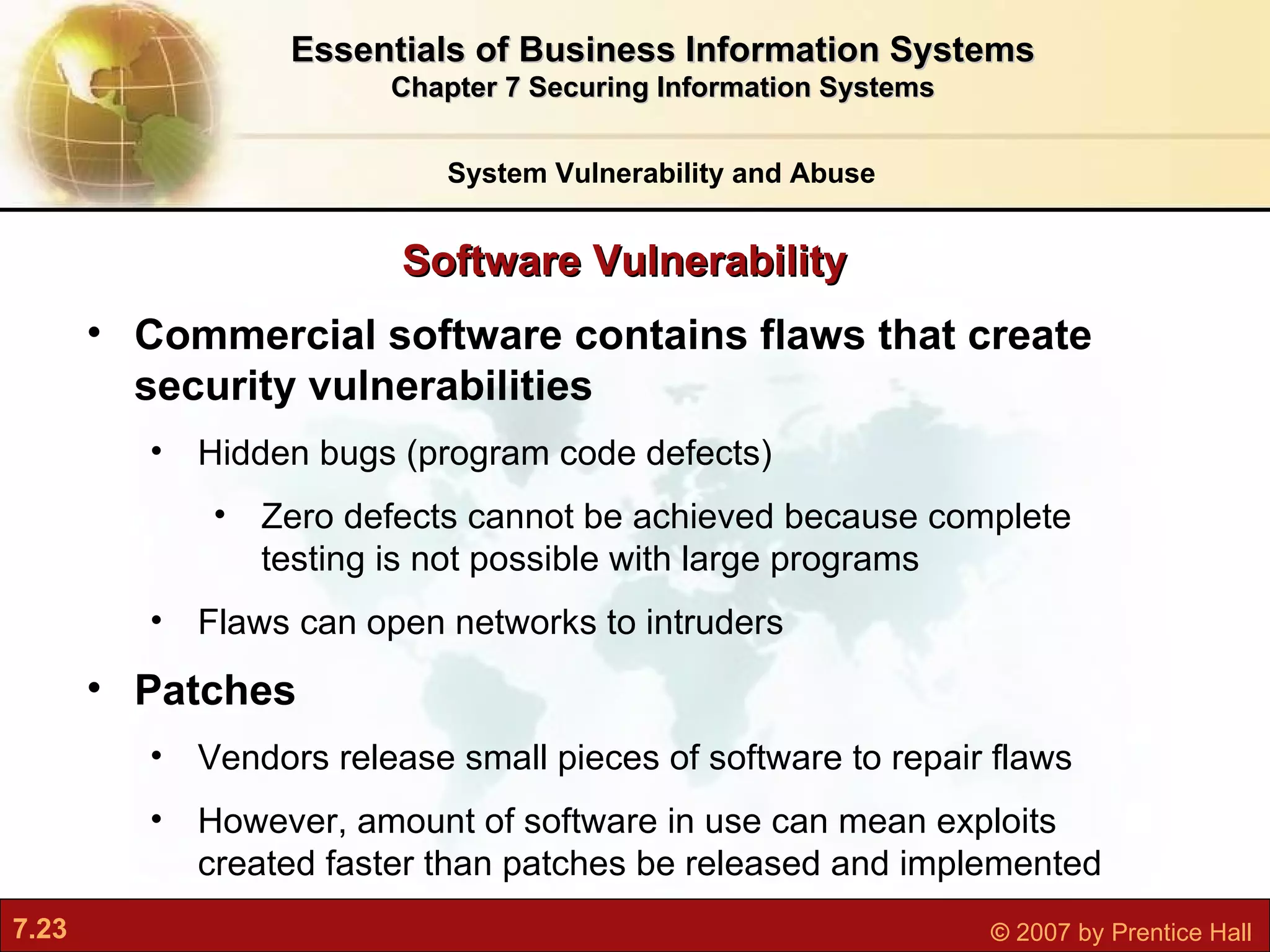 Software Vulnerability System Vulnerability and Abuse Essentials of Business Information Systems Chapter 7 Securing Information Systems Commercial software contains flaws that create security vulnerabilities Hidden bugs (program code defects) Zero defects cannot be achieved because complete testing is not possible with large programs Flaws can open networks to intruders Patches Vendors release small pieces of software to repair flaws However, amount of software in use can mean exploits created faster than patches be released and implemented 