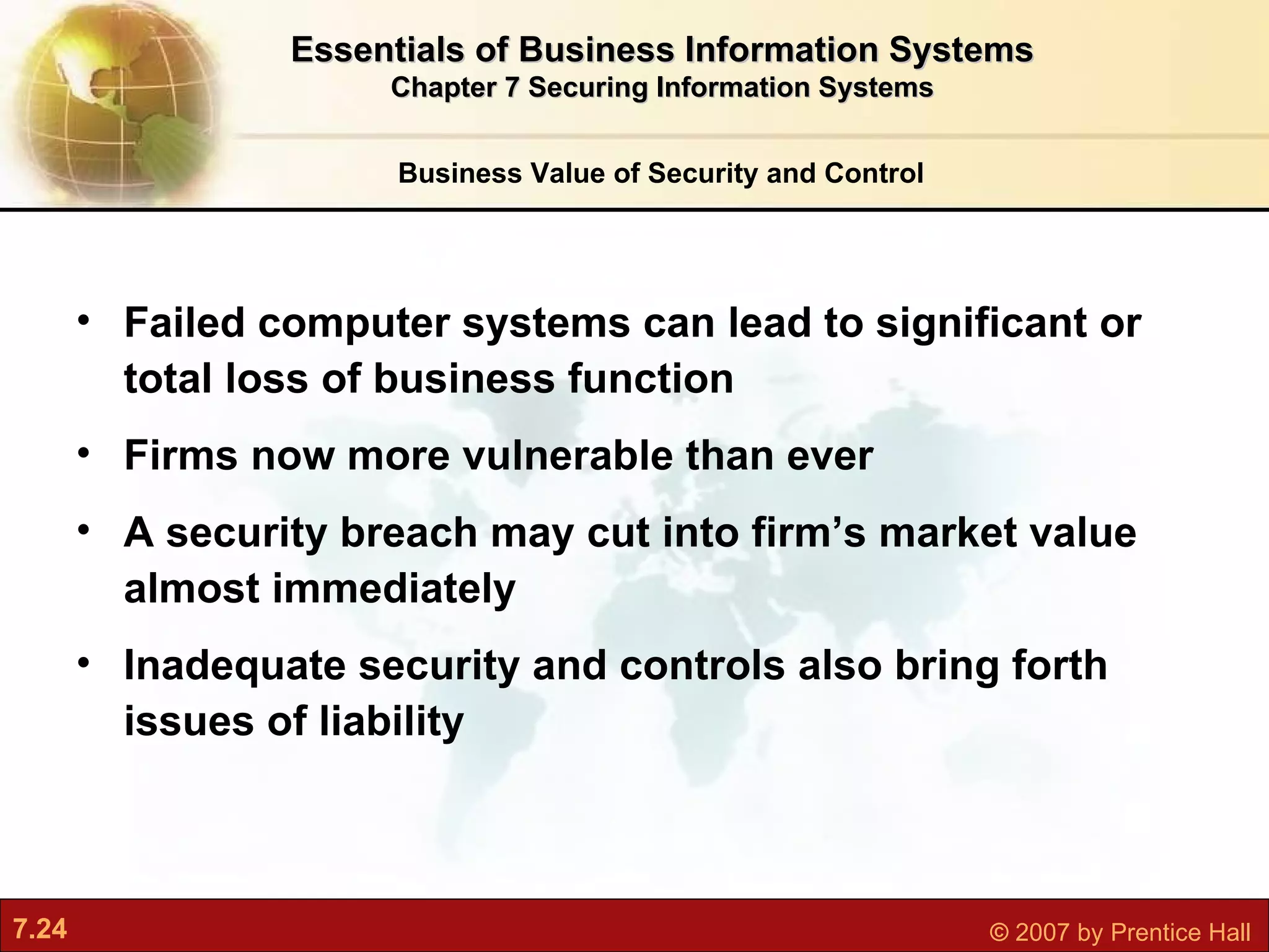 Failed computer systems can lead to significant or total loss of business function Firms now more vulnerable than ever A security breach may cut into firm’s market value almost immediately Inadequate security and controls also bring forth issues of liability Business Value of Security and Control Essentials of Business Information Systems Chapter 7 Securing Information Systems 