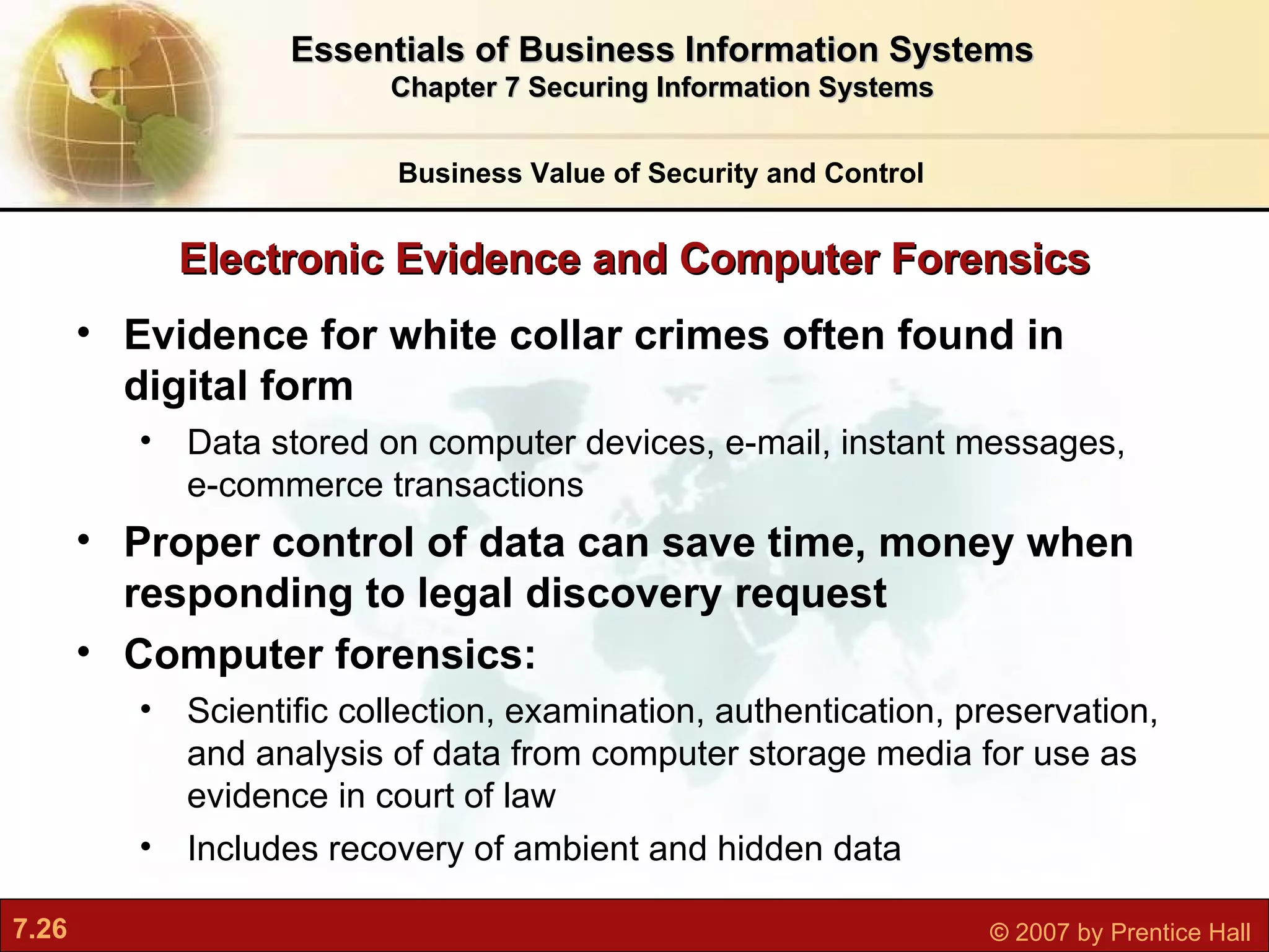 Electronic Evidence and Computer Forensics Evidence for white collar crimes often found in digital form Data stored on computer devices, e-mail, instant messages, e-commerce transactions Proper control of data can save time, money when responding to legal discovery request Computer forensics:  Scientific collection, examination, authentication, preservation, and analysis of data from computer storage media for use as evidence in court of law Includes recovery of ambient and hidden data Business Value of Security and Control Essentials of Business Information Systems Chapter 7 Securing Information Systems 