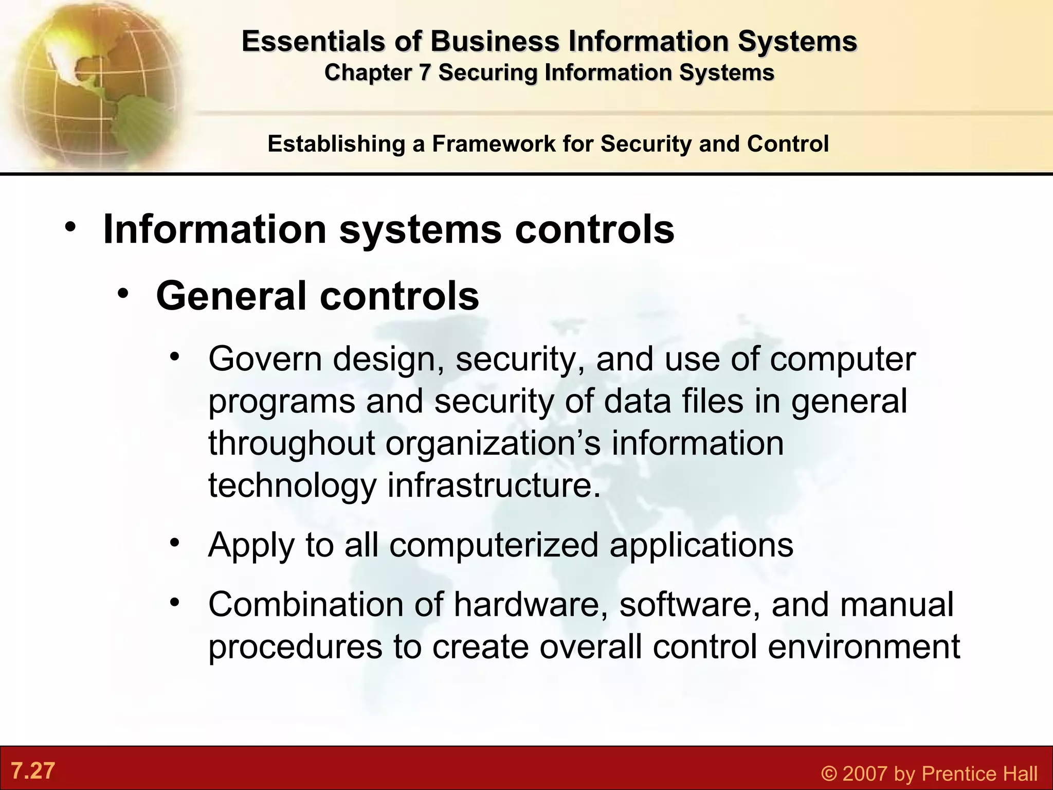 Establishing a Framework for Security and Control Information systems controls  General controls Govern design, security, and use of computer programs and security of data files in general throughout organization’s information technology infrastructure. Apply to all computerized applications Combination of hardware, software, and manual procedures to create overall control environment Essentials of Business Information Systems Chapter 7 Securing Information Systems 