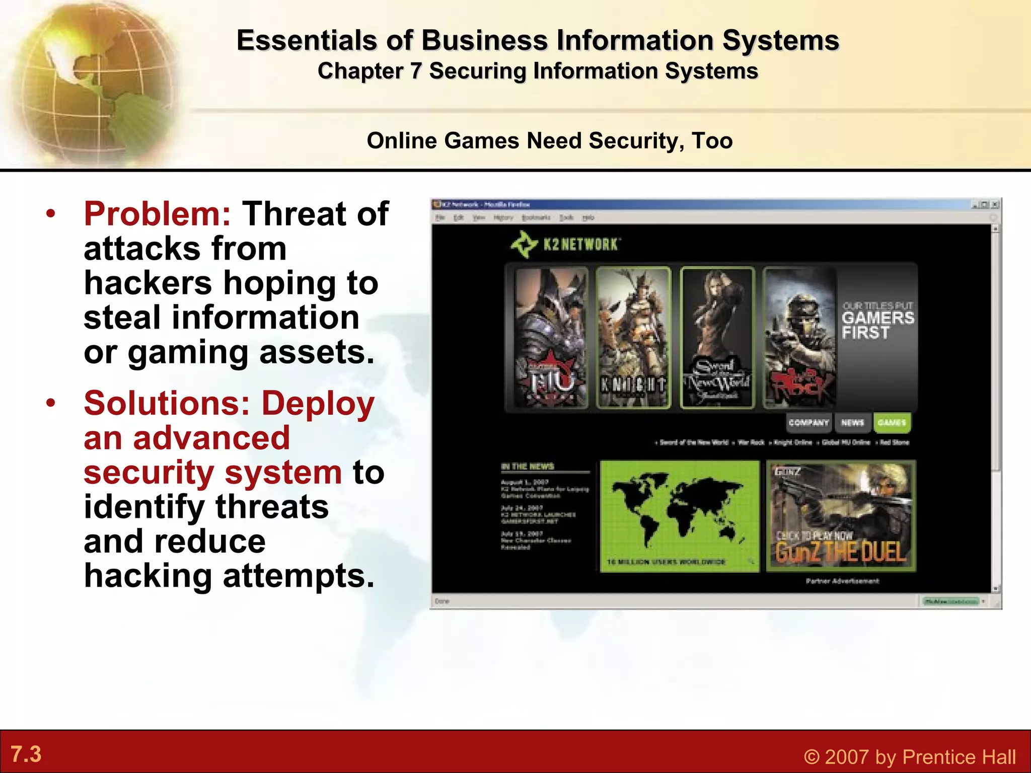Problem:  Threat of attacks from hackers hoping to steal information or gaming assets. Solutions: Deploy an advanced security system  to identify threats and reduce hacking attempts. Online Games Need Security, Too Essentials of Business Information Systems Chapter 7 Securing Information Systems 