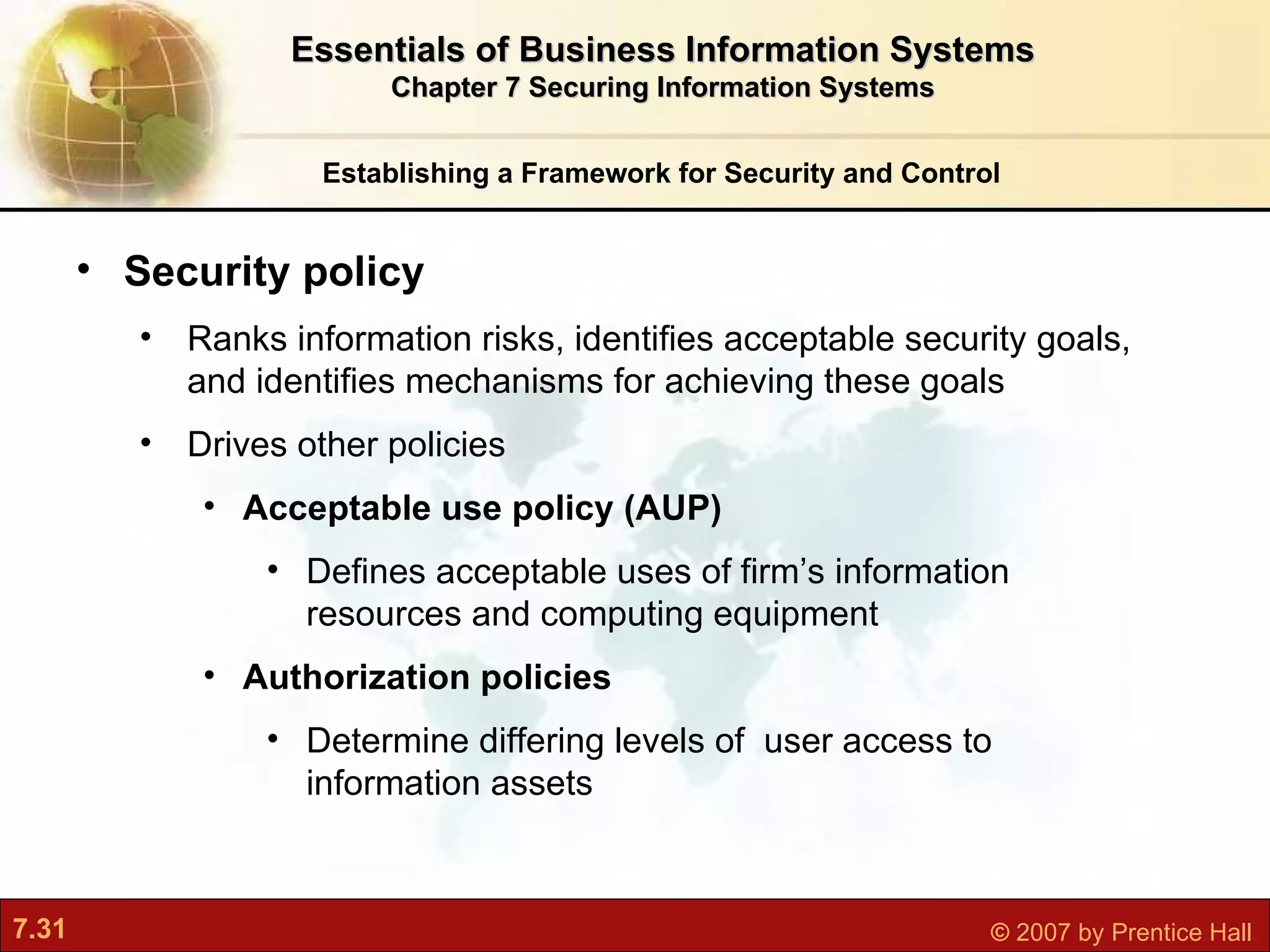 Establishing a Framework for Security and Control Security policy Ranks   information risks, identifies acceptable security goals, and identifies mechanisms for achieving these goals Drives other policies Acceptable use policy (AUP) D efines acceptable uses of firm’s information resources and computing equipment Authorization policies D etermine differing levels of  user access to information assets Essentials of Business Information Systems Chapter 7 Securing Information Systems 