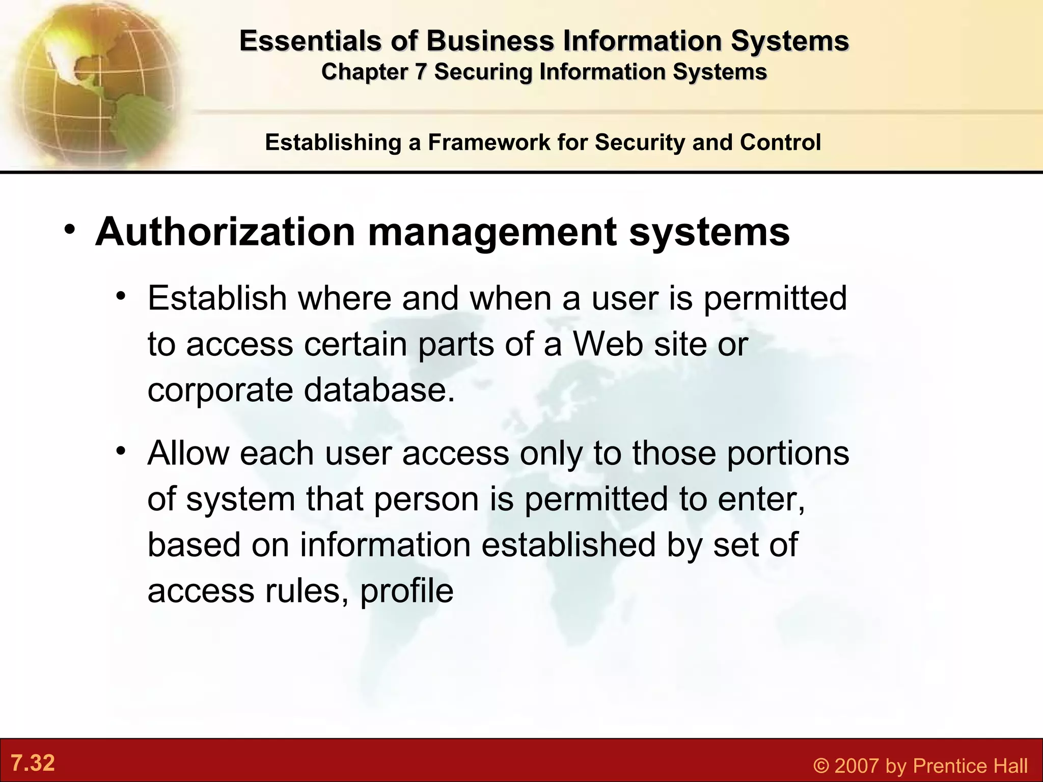Establishing a Framework for Security and Control Authorization management systems E stablish where and when a user is permitted to access certain parts of a Web site or corporate database.  Allow each user access only to those portions of system that person is permitted to enter, based on information established by set of access rules, profile Essentials of Business Information Systems Chapter 7 Securing Information Systems 