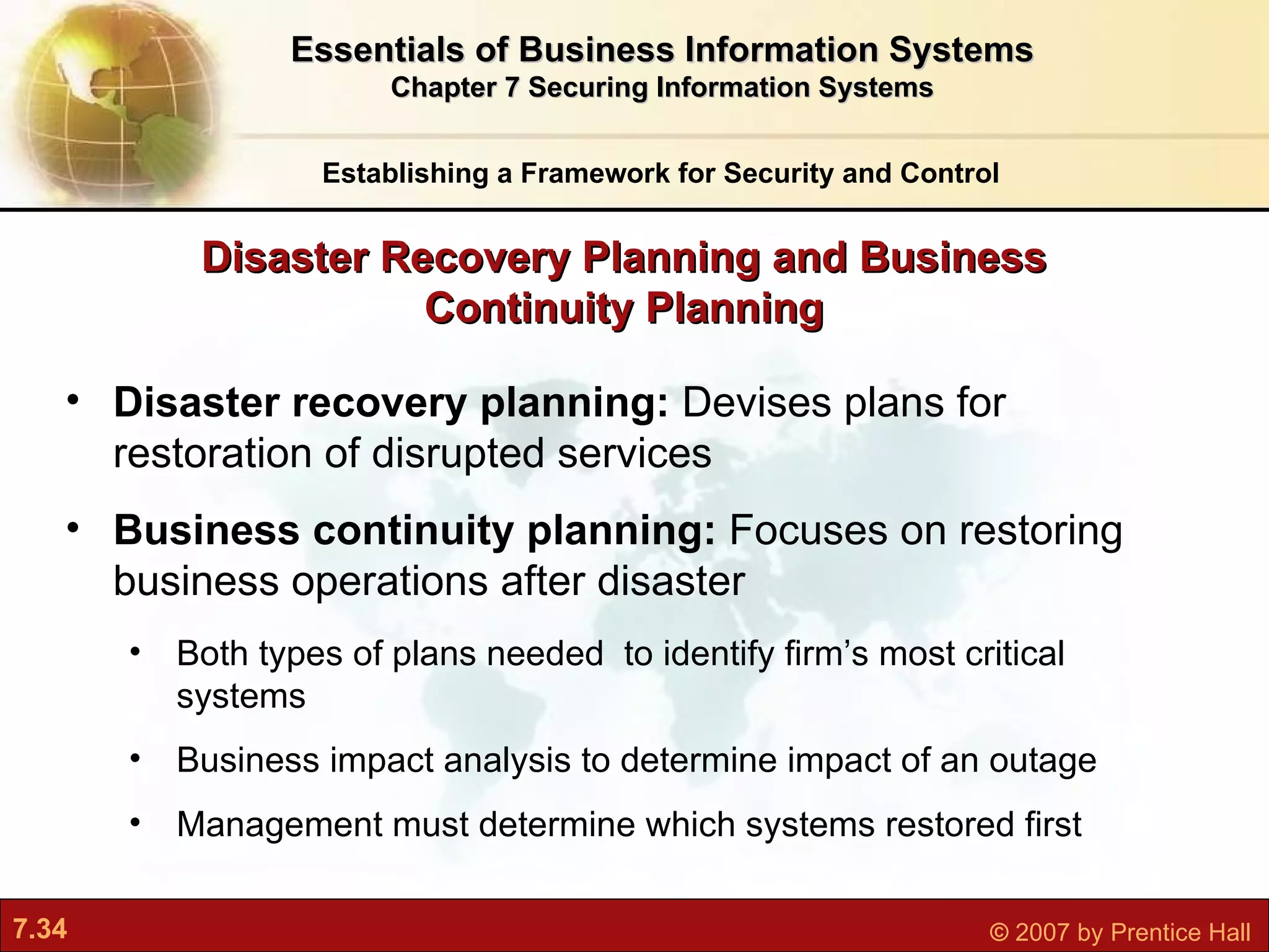 Establishing a Framework for Security and Control Essentials of Business Information Systems Chapter 7 Securing Information Systems Disaster recovery planning:  Devises plans for restoration of disrupted services Business continuity planning:  Focuses on restoring business operations after disaster Both types of plans needed  to identify firm’s most critical systems Business impact analysis to determine impact of an outage Management must determine which systems restored first Disaster Recovery Planning and Business Continuity Planning 