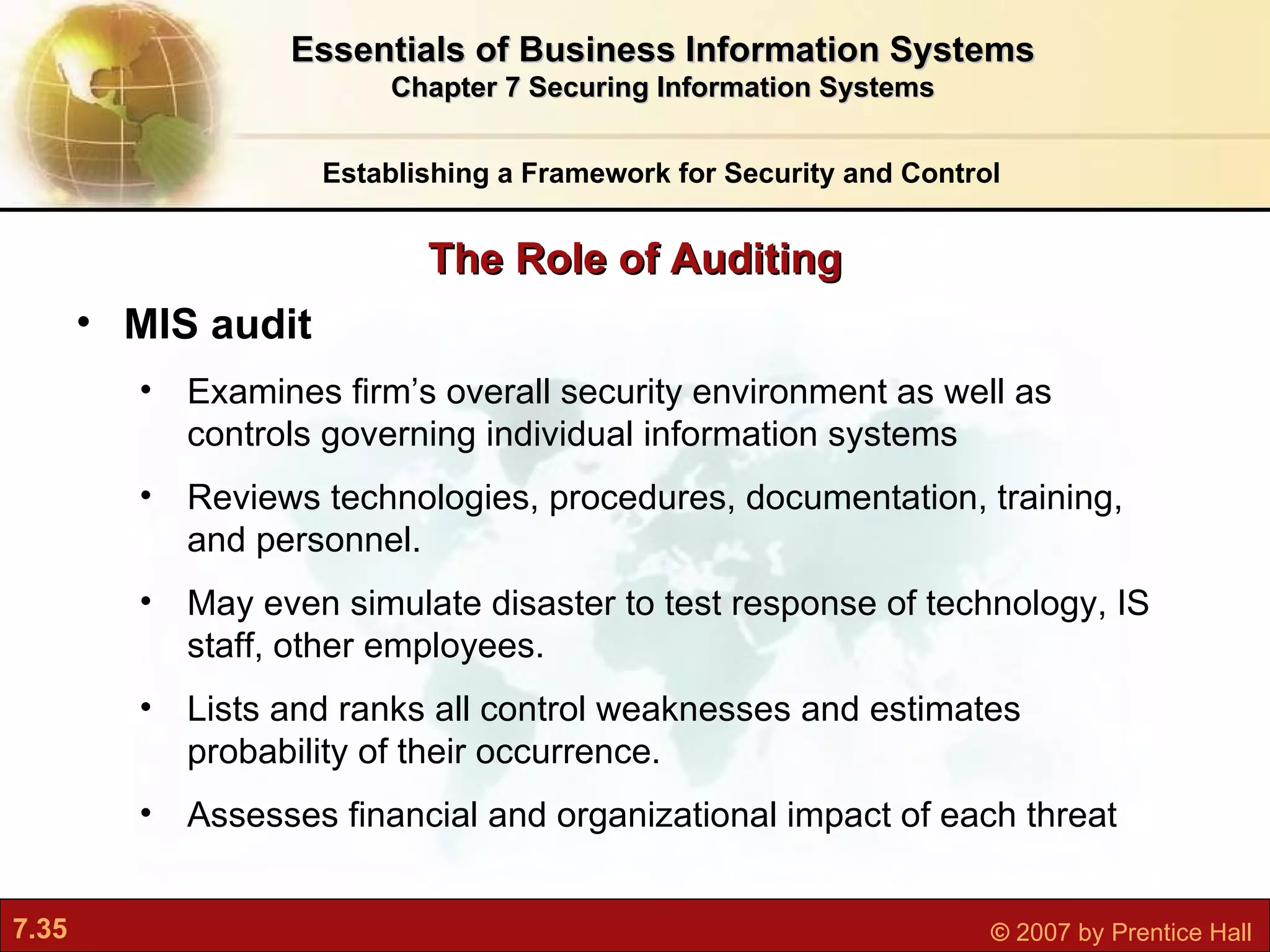 Establishing a Framework for Security and Control Essentials of Business Information Systems Chapter 7 Securing Information Systems The Role of Auditing MIS audit E xamines firm’s overall security environment as well as controls governing individual information systems Reviews technologies, procedures, documentation, training, and personnel.  May even simulate disaster to test response of technology, IS staff, other employees. Lists and ranks all control weaknesses and estimates probability of their occurrence.  Assesses financial and organizational impact of each threat 