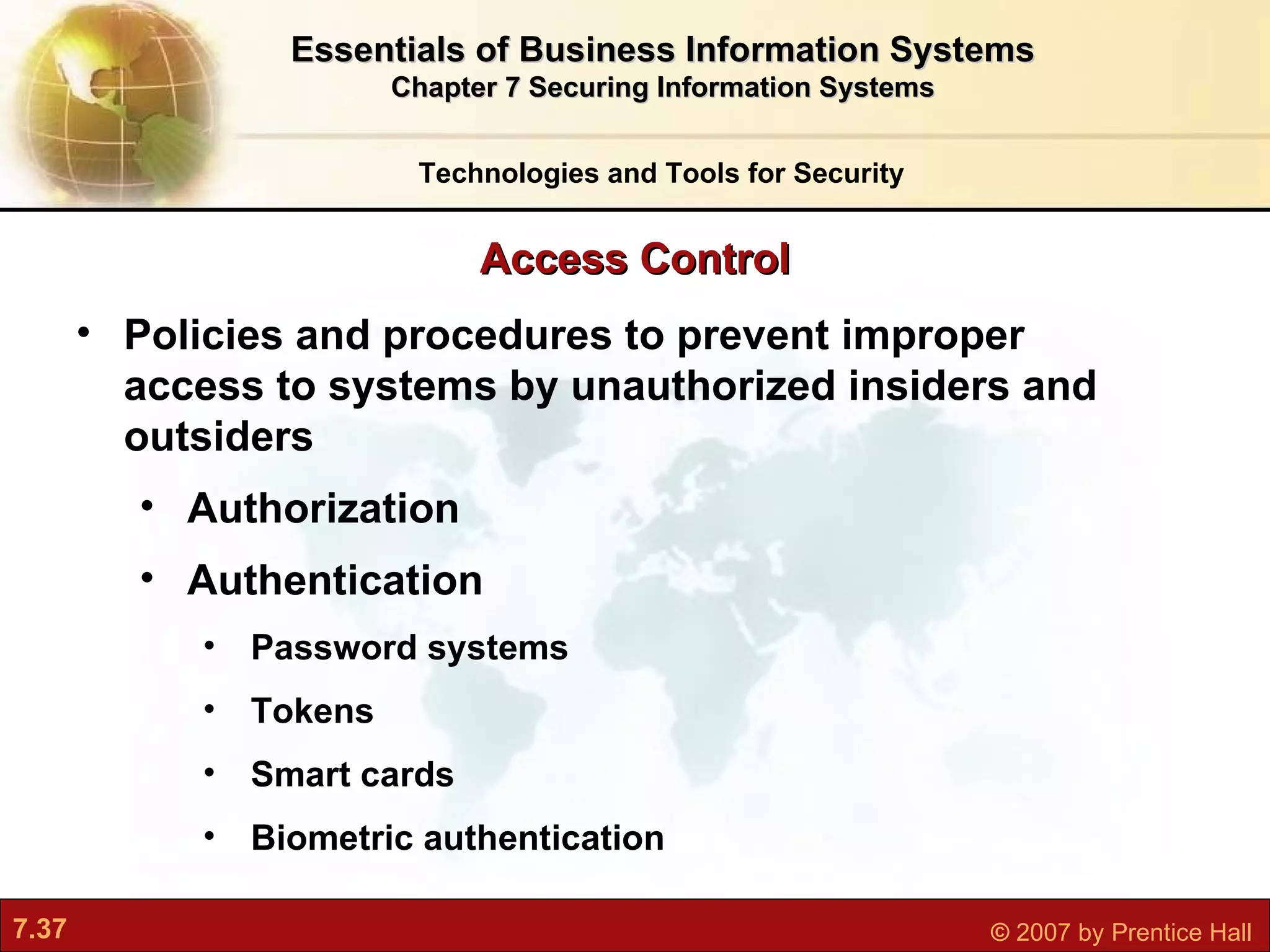Access Control Technologies and Tools for Security Policies and procedures to prevent improper access to systems by unauthorized insiders and outsiders Authorization Authentication Password systems Tokens Smart cards Biometric authentication Essentials of Business Information Systems Chapter 7 Securing Information Systems 