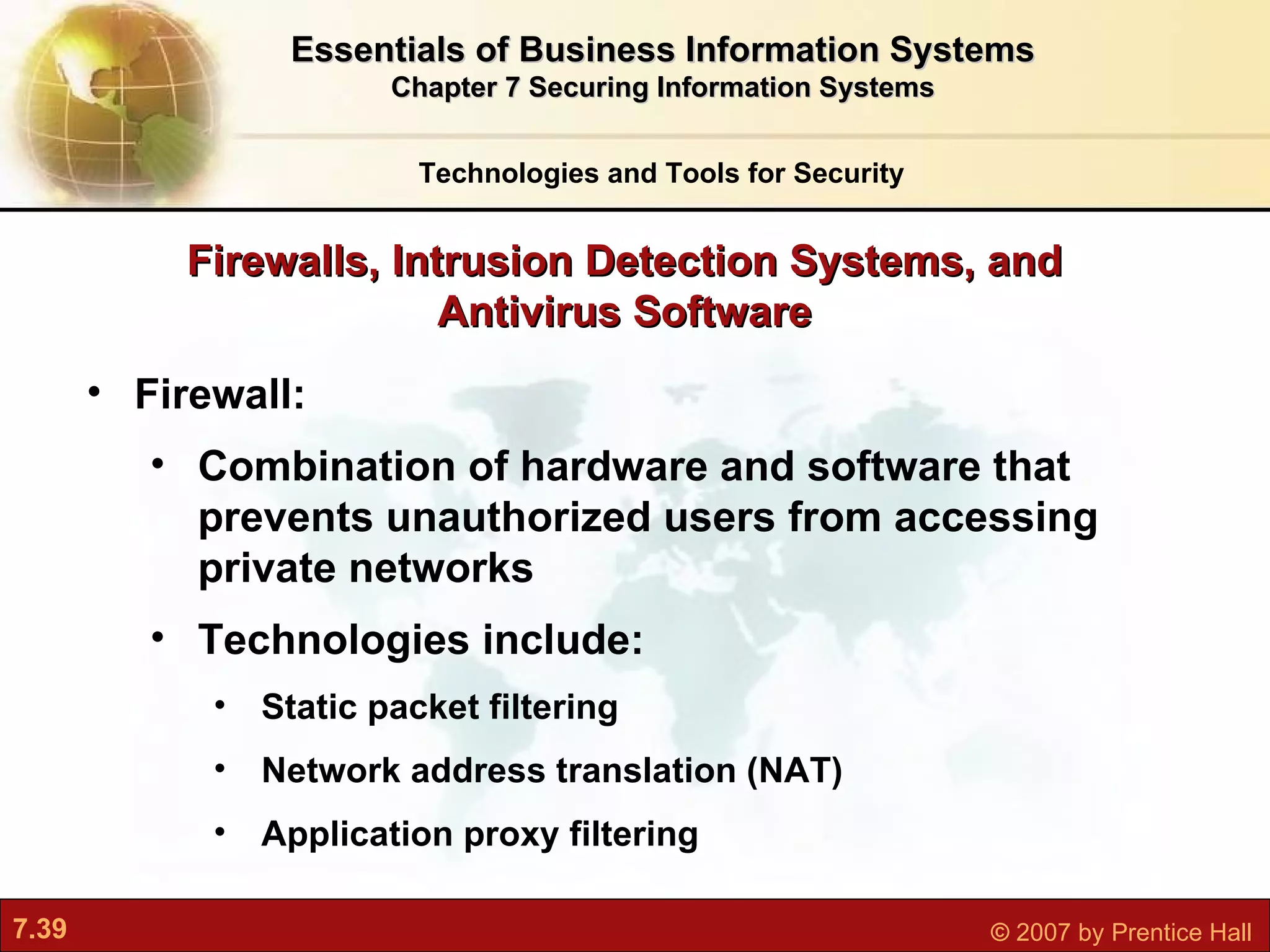 Firewall:  Combination of hardware and software that prevents unauthorized users from accessing private networks Technologies include: Static packet filtering Network address translation (NAT) Application proxy filtering Firewalls, Intrusion Detection Systems, and Antivirus Software Technologies and Tools for Security Essentials of Business Information Systems Chapter 7 Securing Information Systems 