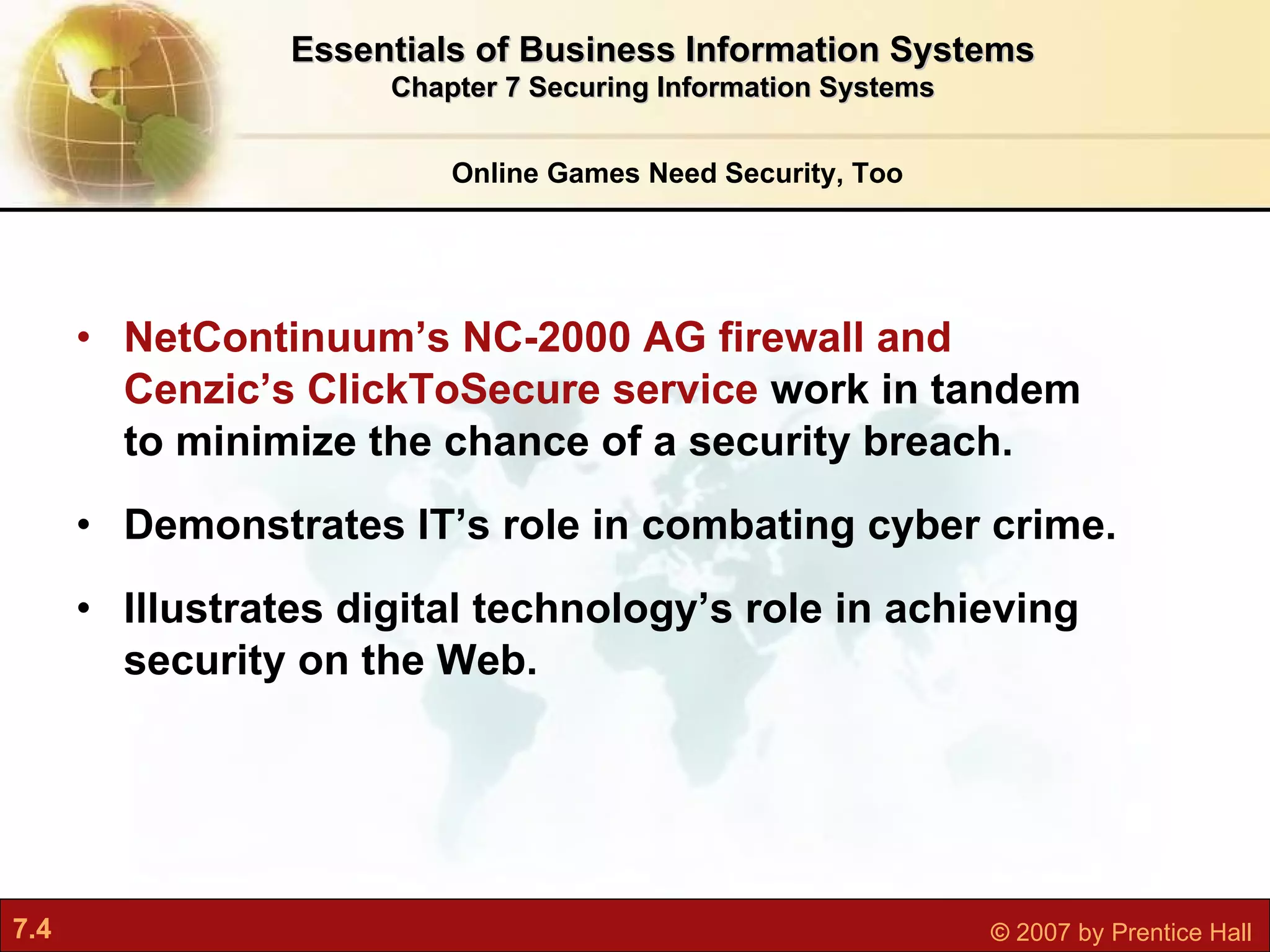 NetContinuum’s NC-2000 AG firewall and Cenzic’s ClickToSecure service  work in tandem to minimize the chance of a security breach. Demonstrates IT’s role in combating cyber crime. Illustrates digital technology’s role in achieving security on the Web. Online Games Need Security, Too Essentials of Business Information Systems Chapter 7 Securing Information Systems 