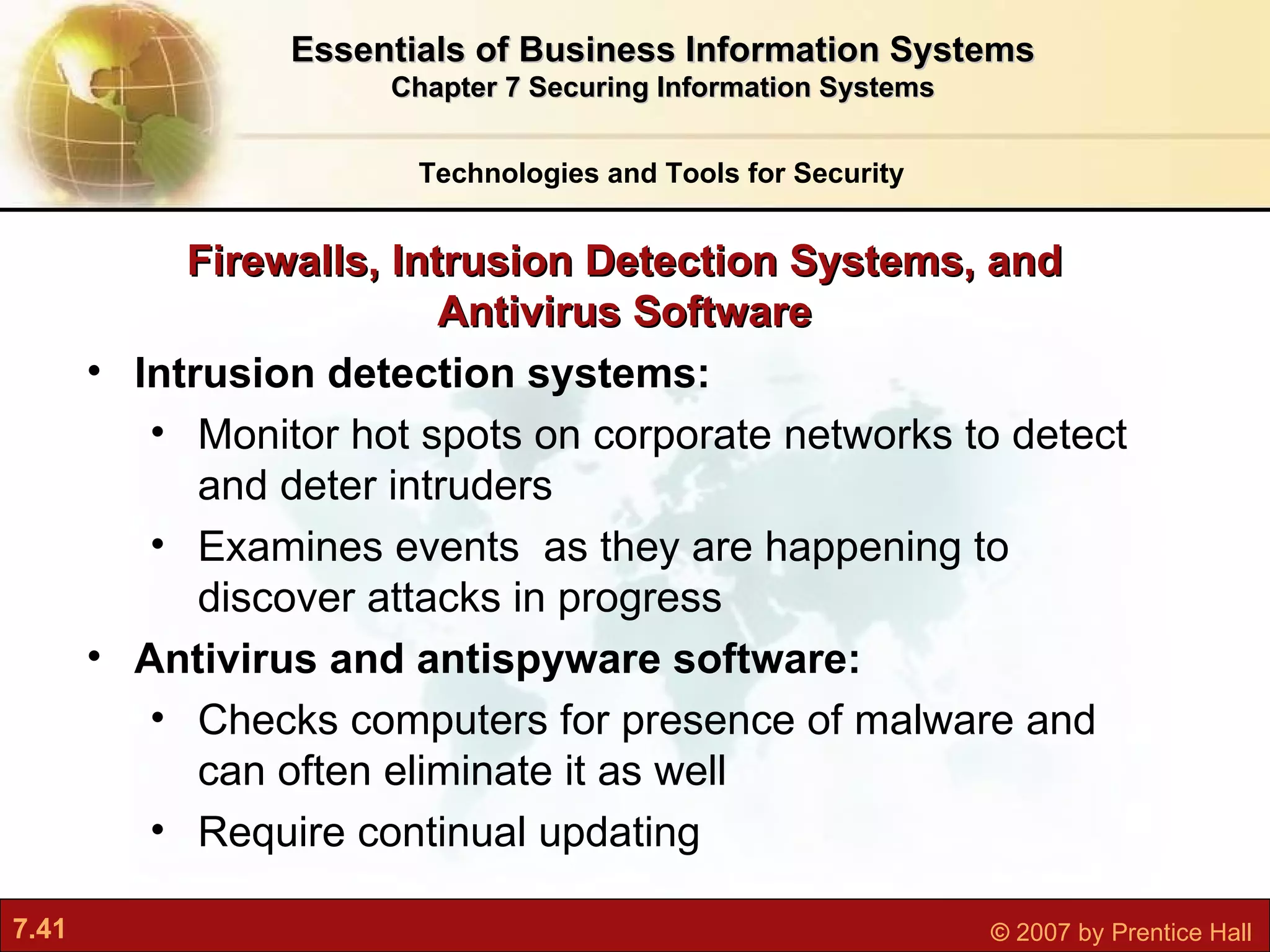 Intrusion detection systems: Monitor hot spots on corporate networks to detect and deter intruders Examines events  as they are happening to discover attacks in progress Antivirus and antispyware software: Checks computers for presence of malware and can often eliminate it as well Require continual updating Firewalls, Intrusion Detection Systems, and Antivirus Software Technologies and Tools for Security Essentials of Business Information Systems Chapter 7 Securing Information Systems 