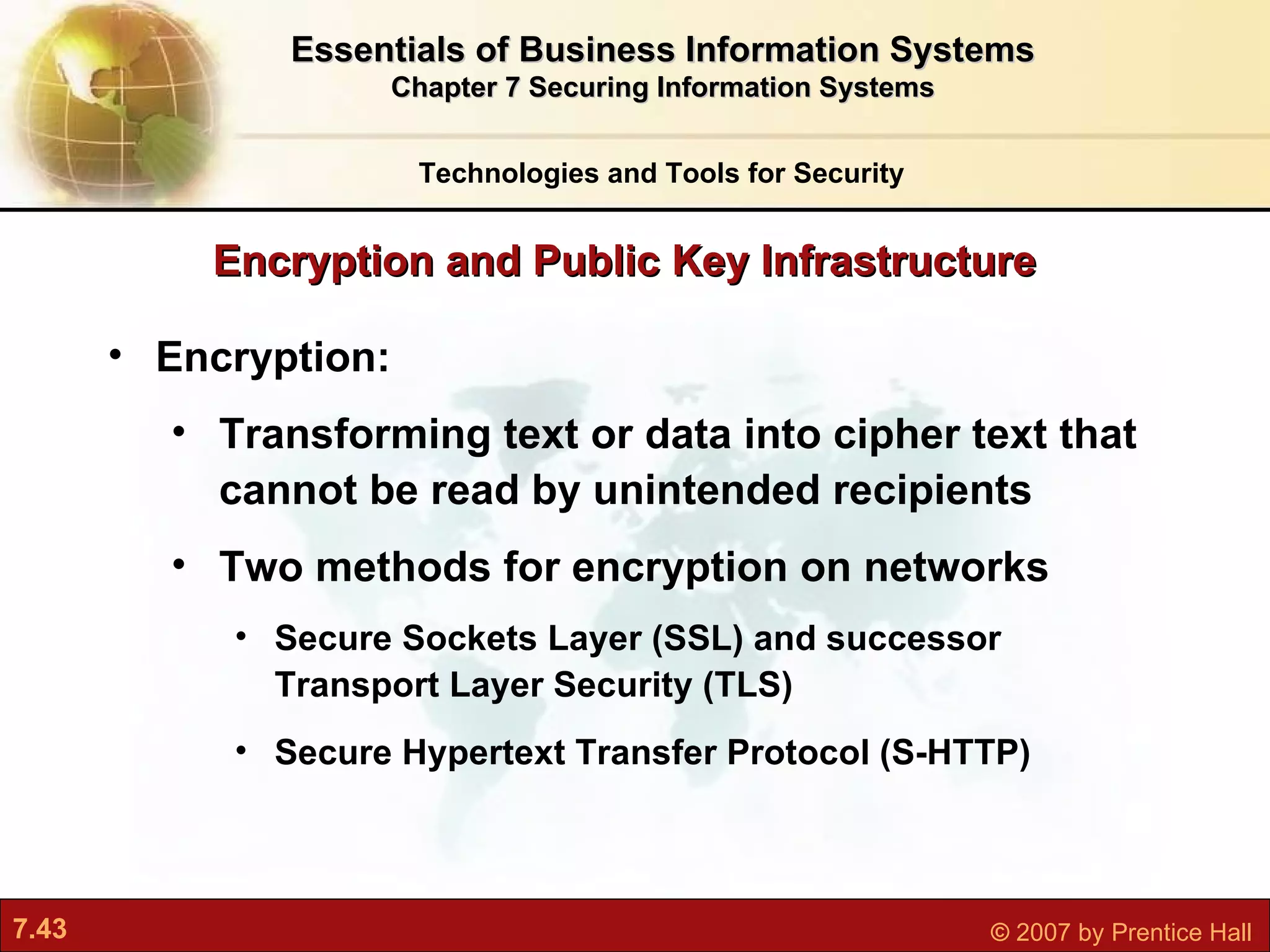 Encryption:  Transforming text or data into cipher text that cannot be read by unintended recipients Two methods for encryption on networks Secure Sockets Layer (SSL) and successor Transport Layer Security (TLS) Secure Hypertext Transfer Protocol (S-HTTP) Encryption and Public Key Infrastructure Technologies and Tools for Security Essentials of Business Information Systems Chapter 7 Securing Information Systems 