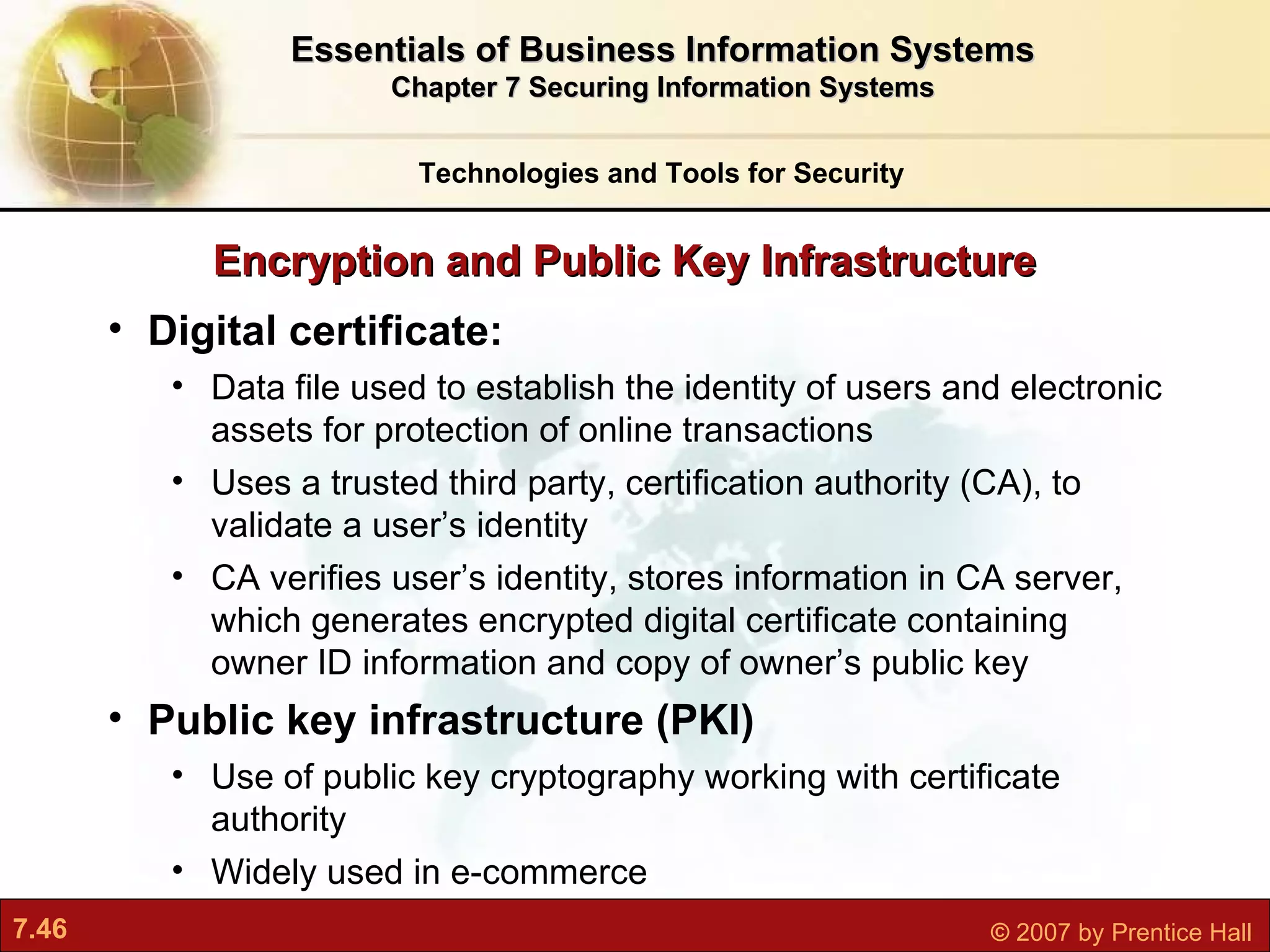Digital certificate:  Data file used to establish the identity of users and electronic assets for protection of online transactions Uses a trusted third party, certification authority (CA), to validate a user’s identity CA verifies user’s identity, stores information in CA server, which generates encrypted digital certificate containing owner ID information and copy of owner’s public key Public key infrastructure (PKI) Use of public key cryptography working with certificate authority Widely used in e-commerce Encryption and Public Key Infrastructure Technologies and Tools for Security Essentials of Business Information Systems Chapter 7 Securing Information Systems 
