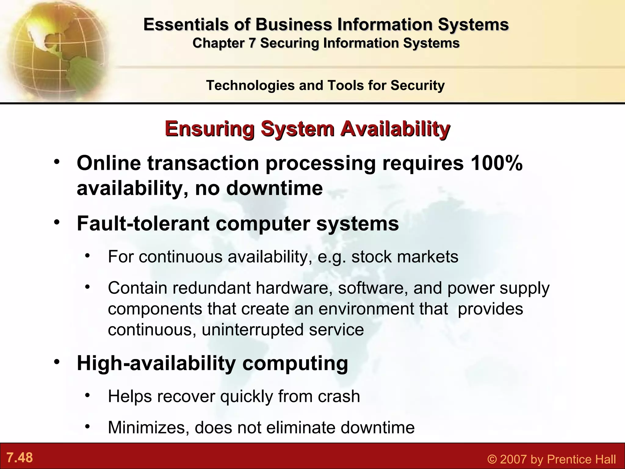 Online transaction processing requires 100% availability, no downtime Fault-tolerant computer systems For continuous availability, e.g. stock markets Contain redundant hardware, software, and power supply components that create an environment that  provides continuous, uninterrupted service High-availability computing Helps recover quickly from crash Minimizes, does not eliminate downtime Ensuring System Availability Technologies and Tools for Security Essentials of Business Information Systems Chapter 7 Securing Information Systems 