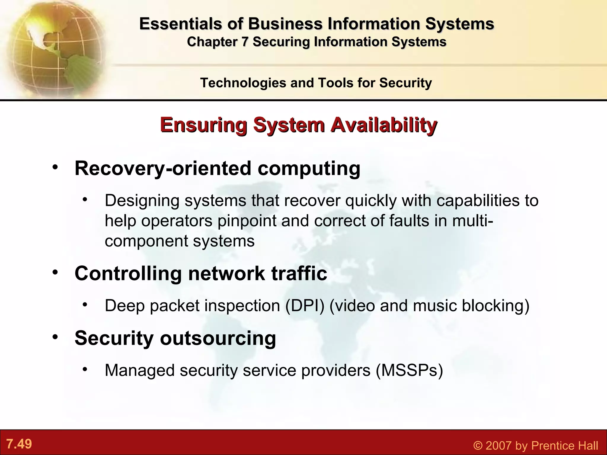Recovery-oriented computing Designing systems that recover quickly with capabilities to help operators pinpoint and correct of faults in multi-component systems Controlling network traffic Deep packet inspection (DPI) (video and music blocking) Security outsourcing Managed security service providers (MSSPs) Ensuring System Availability Technologies and Tools for Security Essentials of Business Information Systems Chapter 7 Securing Information Systems 