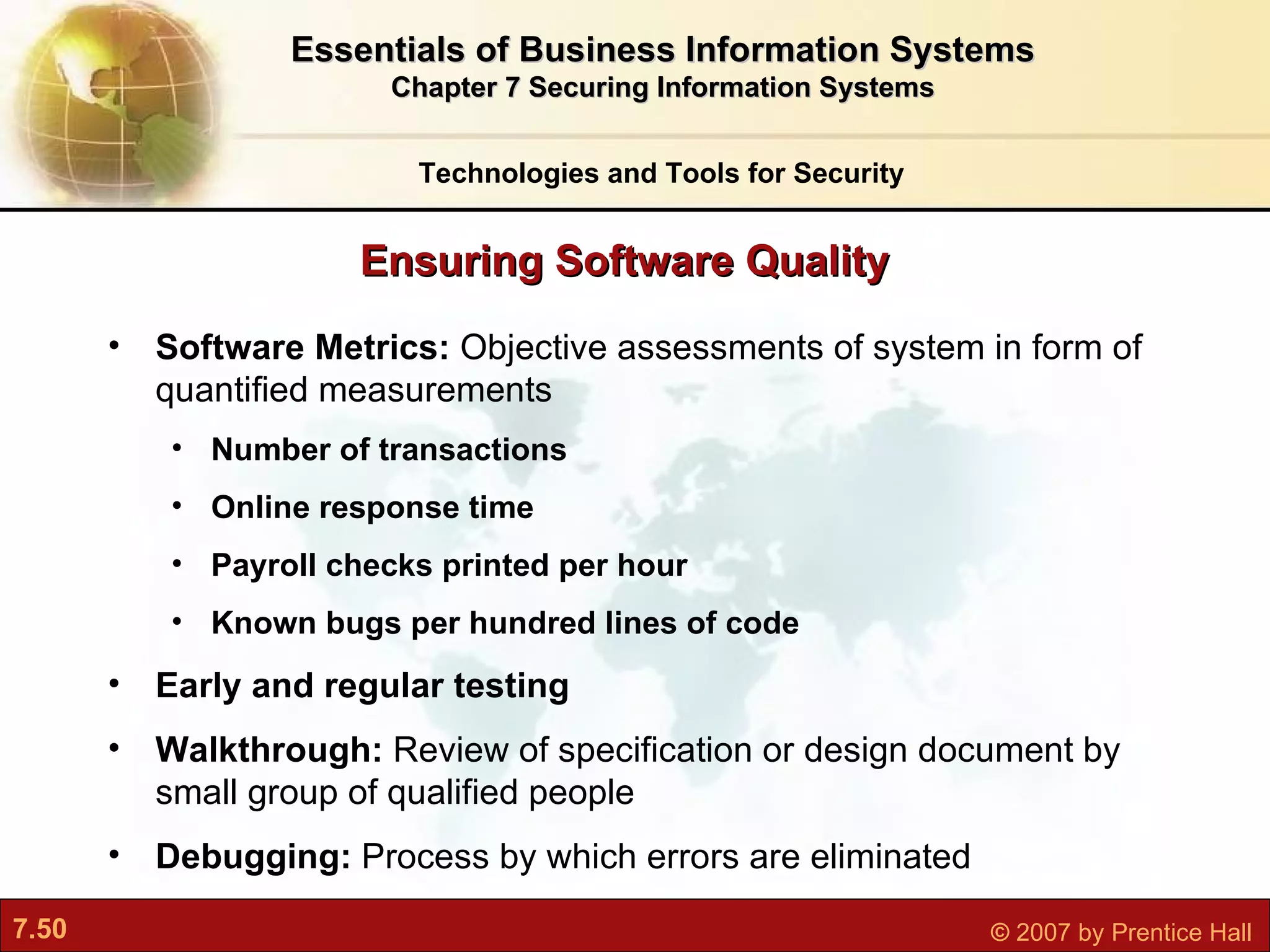 Software Metrics:  Objective assessments of system in form of quantified measurements Number of transactions Online response time Payroll checks printed per hour Known bugs per hundred lines of code Early and regular testing Walkthrough:  Review of specification or design document by small group of qualified people Debugging:  Process by which errors are eliminated Ensuring Software Quality Technologies and Tools for Security Essentials of Business Information Systems Chapter 7 Securing Information Systems 