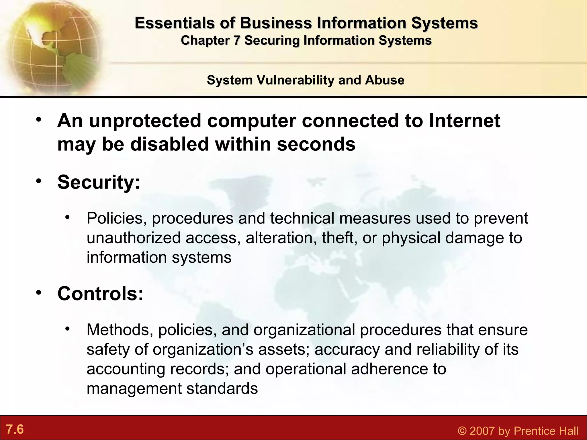 System Vulnerability and Abuse An unprotected computer connected to Internet may be disabled within seconds Security:  Policies, procedures and technical measures used to prevent unauthorized access, alteration, theft, or physical damage to information systems Controls:  Methods, policies, and organizational procedures that ensure safety of organization’s assets; accuracy and reliability of its accounting records; and operational adherence to management standards Essentials of Business Information Systems Chapter 7 Securing Information Systems 